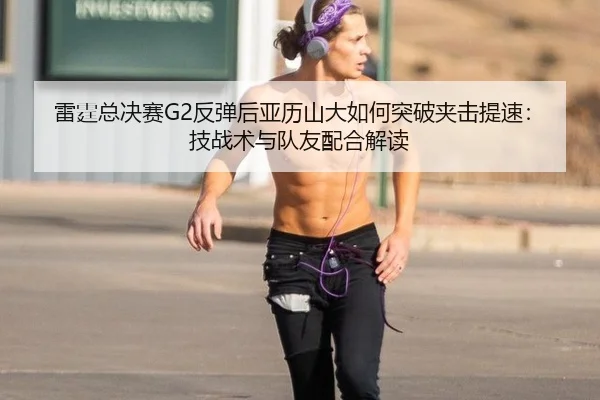雷霆总决赛G2反弹后亚历山大如何突破夹击提速：技战术与队友配合解读